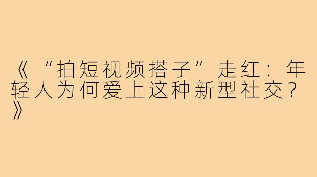 《“拍短视频搭子”走红：年轻人为何爱上这种新型社交？》