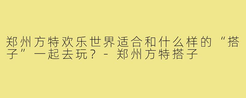 郑州方特欢乐世界适合和什么样的“搭子”一起去玩？-郑州方特搭子