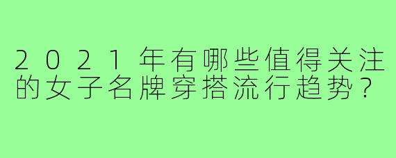 2021年有哪些值得关注的女子名牌穿搭流行趋势？