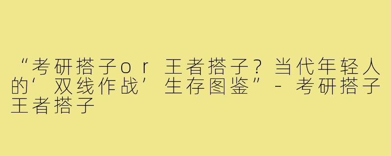 “考研搭子or王者搭子？当代年轻人的‘双线作战’生存图鉴”-考研搭子王者搭子