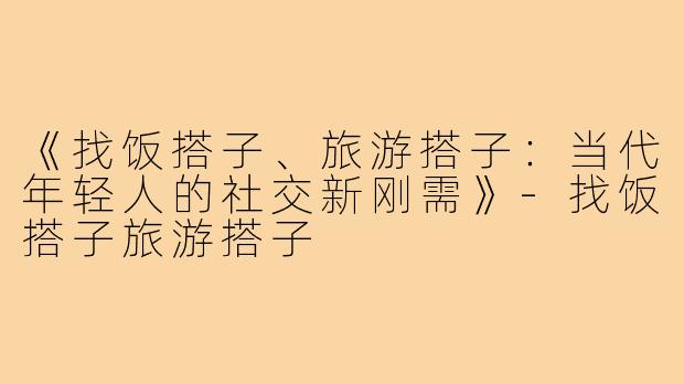 《找饭搭子、旅游搭子：当代年轻人的社交新刚需》-找饭搭子旅游搭子