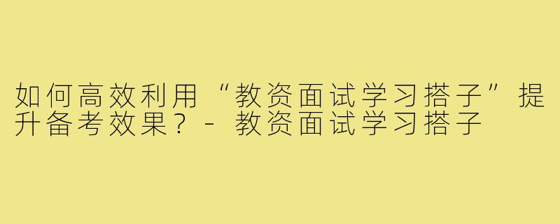 如何高效利用“教资面试学习搭子”提升备考效果？-教资面试学习搭子
