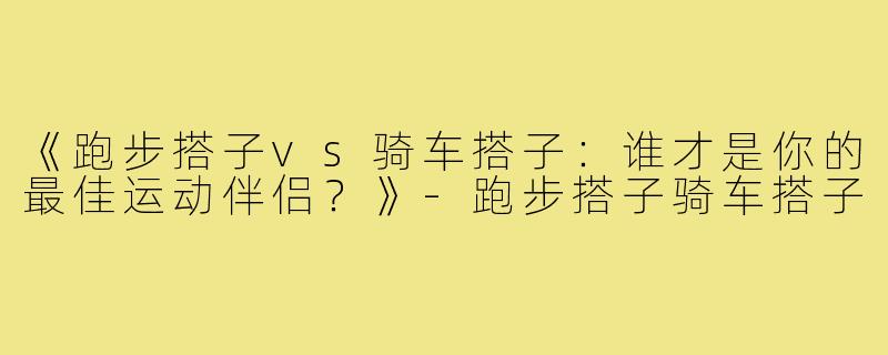 《跑步搭子vs骑车搭子：谁才是你的最佳运动伴侣？》-跑步搭子骑车搭子