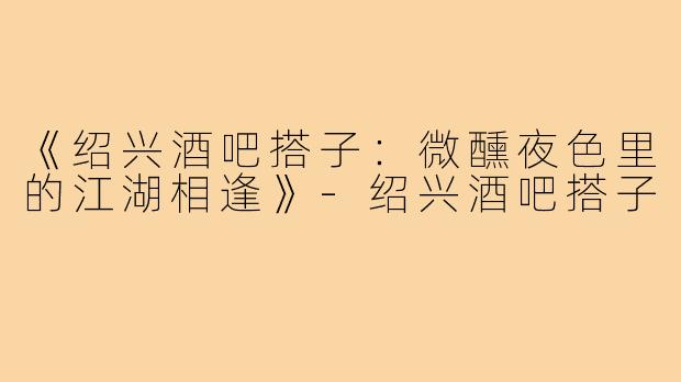 《绍兴酒吧搭子：微醺夜色里的江湖相逢》