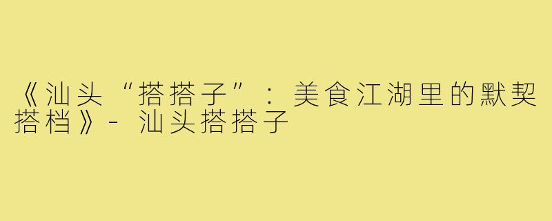 《汕头“搭搭子”：美食江湖里的默契搭档》-汕头搭搭子