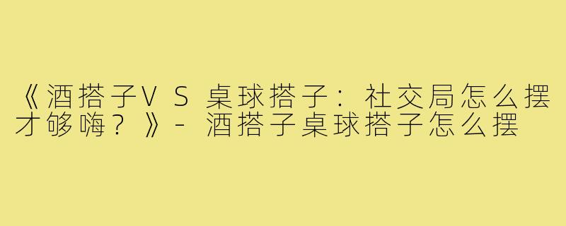 《酒搭子VS桌球搭子：社交局怎么摆才够嗨？》-酒搭子桌球搭子怎么摆