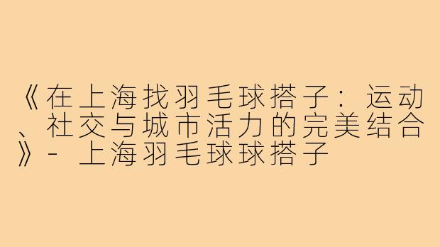 《在上海找羽毛球搭子：运动、社交与城市活力的完美结合》-上海羽毛球球搭子
