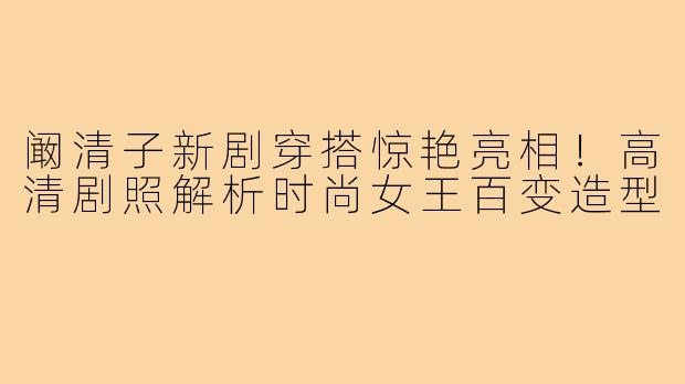 阚清子新剧穿搭惊艳亮相!高清剧照解析时尚女王百变造型