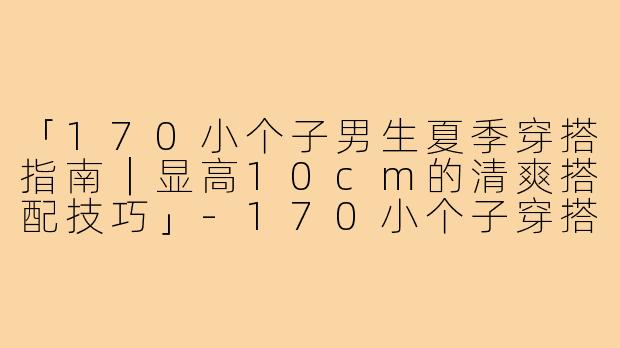 「170小个子男生夏季穿搭指南｜显高10cm的清爽搭配技巧」