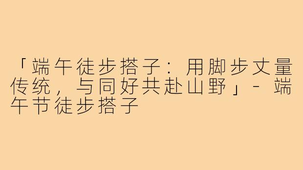 「端午徒步搭子：用脚步丈量传统，与同好共赴山野」-端午节徒步搭子