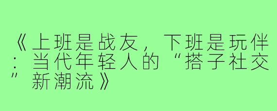 《上班是战友，下班是玩伴：当代年轻人的“搭子社交”新潮流》