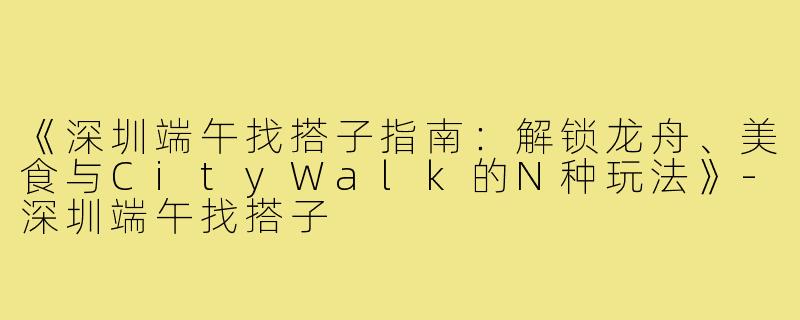 《深圳端午找搭子指南：解锁龙舟、美食与CityWalk的N种玩法》-深圳端午找搭子