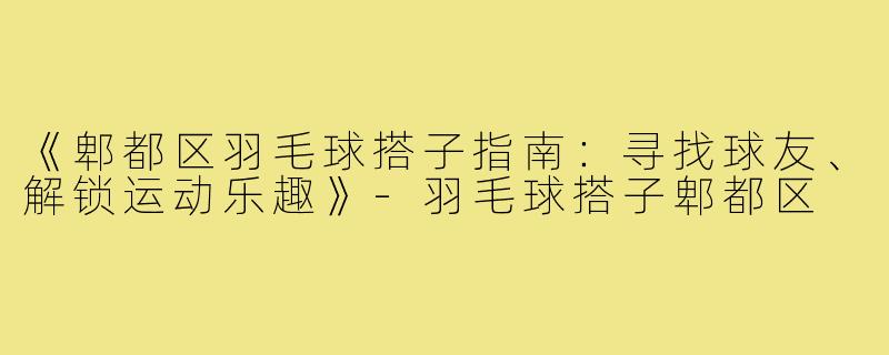 《郫都区羽毛球搭子指南：寻找球友、解锁运动乐趣》-羽毛球搭子郫都区