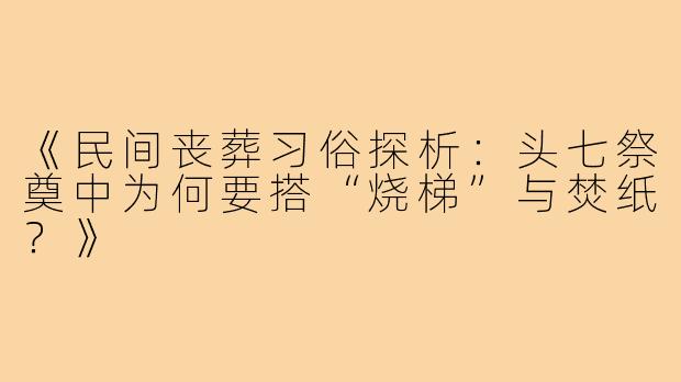 《民间丧葬习俗探析:头七祭奠中为何要搭“烧梯”与焚纸?》