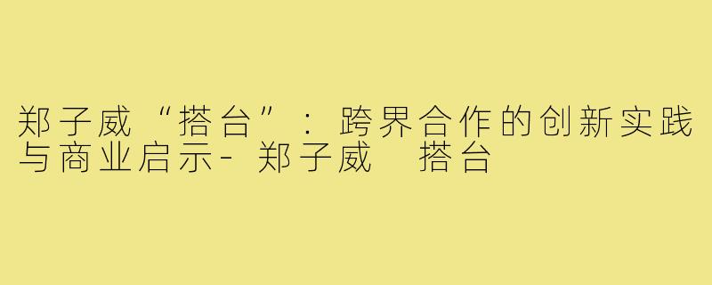 郑子威“搭台”：跨界合作的创新实践与商业启示-郑子威 搭台
