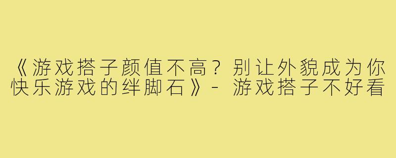《游戏搭子颜值不高？别让外貌成为你快乐游戏的绊脚石》-游戏搭子不好看