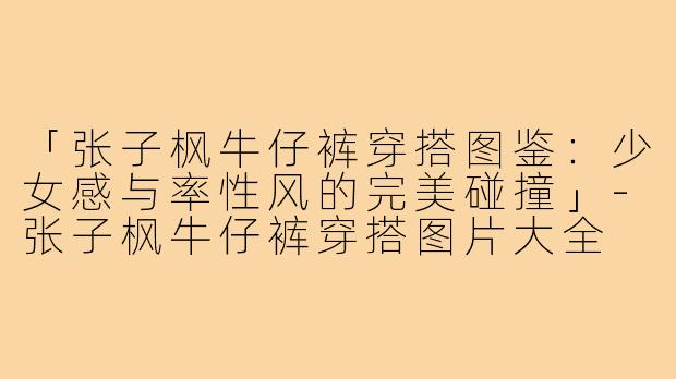 「张子枫牛仔裤穿搭图鉴：少女感与率性风的完美碰撞」-张子枫牛仔裤穿搭图片大全