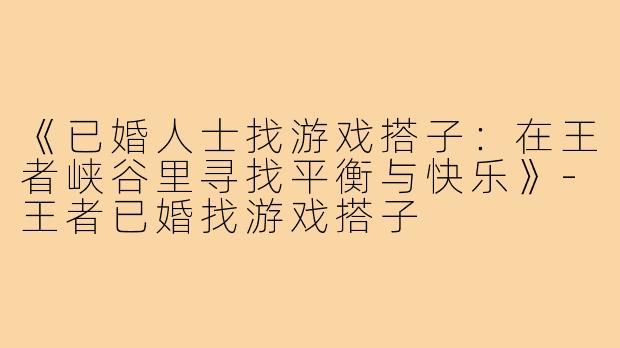 《已婚人士找游戏搭子:在王者峡谷里寻找平衡与快乐》-王者已婚找游戏搭子