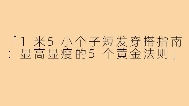 「1米5小个子短发穿搭指南：显高显瘦的5个黄金法则」