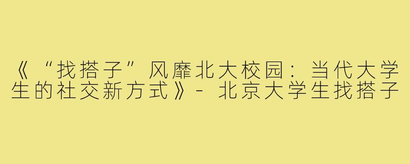 《“找搭子”风靡北大校园：当代大学生的社交新方式》-北京大学生找搭子