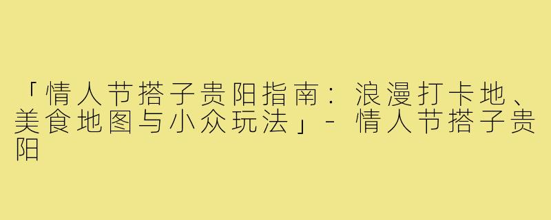 「情人节搭子贵阳指南：浪漫打卡地、美食地图与小众玩法」-情人节搭子贵阳