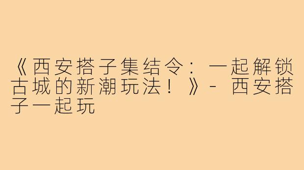 《西安搭子集结令：一起解锁古城的新潮玩法！》-西安搭子一起玩