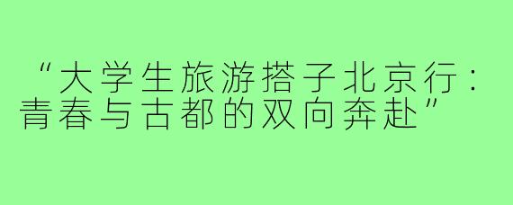 “大学生旅游搭子北京行：青春与古都的双向奔赴”