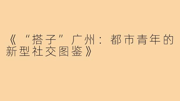 《“搭子”广州：都市青年的新型社交图鉴》