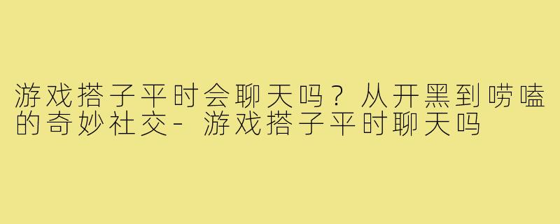 游戏搭子平时会聊天吗？从开黑到唠嗑的奇妙社交-游戏搭子平时聊天吗