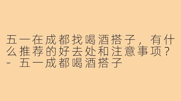五一在成都找喝酒搭子，有什么推荐的好去处和注意事项？-五一成都喝酒搭子
