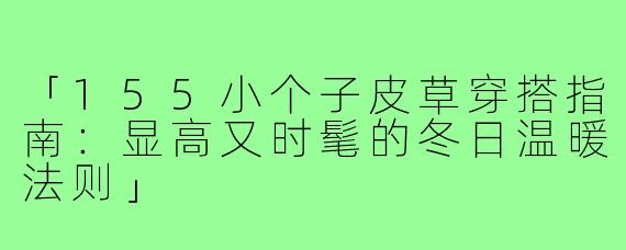 「155小个子皮草穿搭指南:显高又时髦的冬日温暖法则」