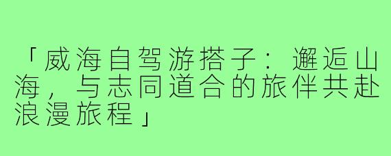 「威海自驾游搭子：邂逅山海，与志同道合的旅伴共赴浪漫旅程」