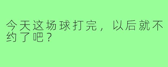 今天这场球打完，以后就不约了吧？