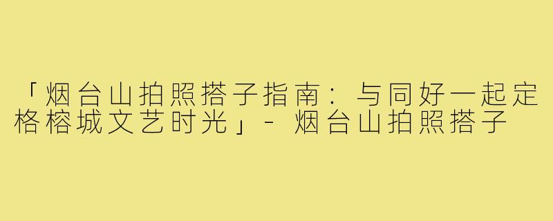 「烟台山拍照搭子指南：与同好一起定格榕城文艺时光」-烟台山拍照搭子