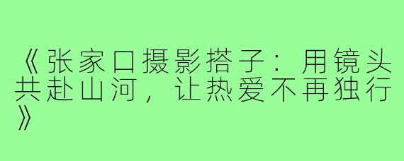 《张家口摄影搭子：用镜头共赴山河，让热爱不再独行》