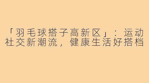 「羽毛球搭子高新区」：运动社交新潮流，健康生活好搭档