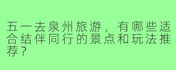 五一去泉州旅游，有哪些适合结伴同行的景点和玩法推荐？