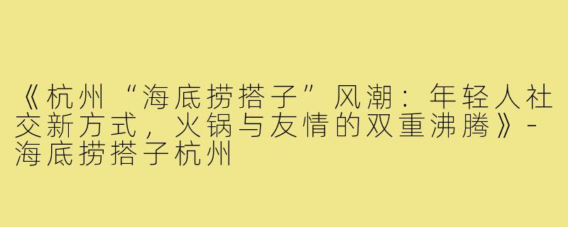 《杭州“海底捞搭子”风潮：年轻人社交新方式，火锅与友情的双重沸腾》-海底捞搭子杭州