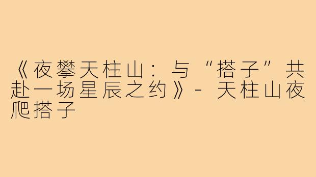 《夜攀天柱山：与“搭子”共赴一场星辰之约》-天柱山夜爬搭子