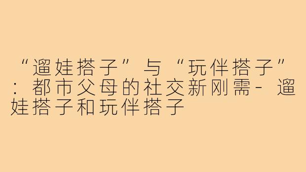 “遛娃搭子”与“玩伴搭子”：都市父母的社交新刚需-遛娃搭子和玩伴搭子