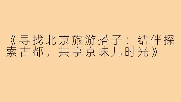 《寻找北京旅游搭子：结伴探索古都，共享京味儿时光》