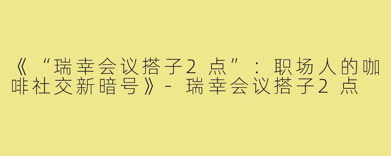 《“瑞幸会议搭子2点”:职场人的咖啡社交新暗号》-瑞幸会议搭子2点