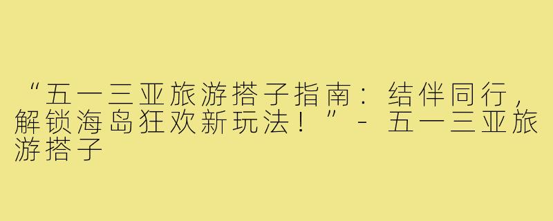 “五一三亚旅游搭子指南：结伴同行，解锁海岛狂欢新玩法！”-五一三亚旅游搭子