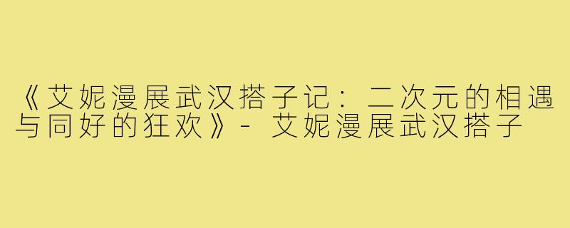 《艾妮漫展武汉搭子记：二次元的相遇与同好的狂欢》-艾妮漫展武汉搭子