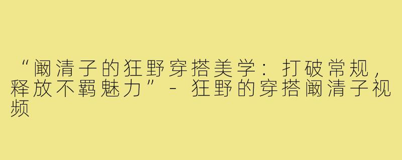 “阚清子的狂野穿搭美学：打破常规，释放不羁魅力”-狂野的穿搭阚清子视频