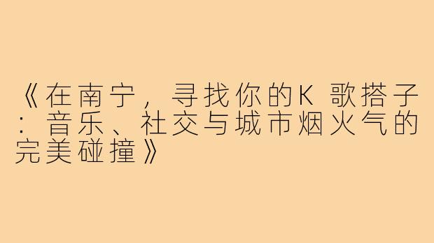 《在南宁,寻找你的K歌搭子:音乐、社交与城市烟火气的完美碰撞》