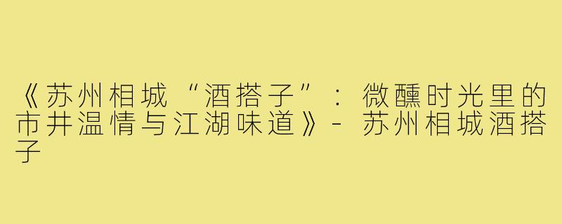 《苏州相城“酒搭子”：微醺时光里的市井温情与江湖味道》-苏州相城酒搭子