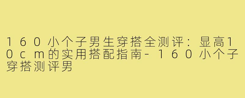 160小个子男生穿搭全测评：显高10cm的实用搭配指南-160小个子穿搭测评男