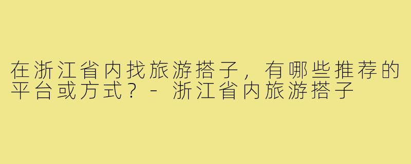 在浙江省内找旅游搭子,有哪些推荐的平台或方式?-浙江省内旅游搭子