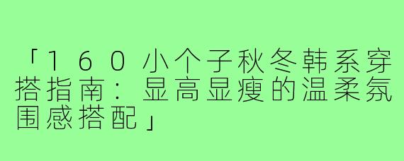 「160小个子秋冬韩系穿搭指南：显高显瘦的温柔氛围感搭配」